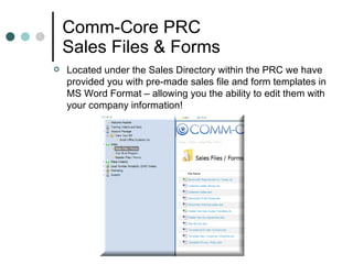 Comm-Core PRC Sales Files & Forms Located under the Sales Directory within the PRC we have provided you with pre-made sales file and form templates in MS Word Format – allowing you the ability to edit them with your company information!  