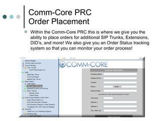 Comm-Core PRC Order Placement  Within the Comm-Core PRC this is where we give you the ability to place orders for additional SIP Trunks, Extensions, DID’s, and more! We also give you an Order Status tracking system so that you can monitor your order process!  