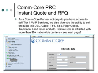 Comm-Core PRC Instant Quote and RFQ As a Comm-Core Partner not only do you have access to sell Tier 1 VoIP Services, we also give you the ability to sell products like DSL, Cable, T1’s, T3’s, Fiber Optics, Traditional Land Lines and etc. Comm-Core is affiliated with more than 90+ nationwide carriers – see next page!  