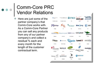 Comm-Core PRC Vendor Relations  Here are just some of the partner company’s that Comm-Core works with. As a Comm-Core Partner you can sell any products from any of our partner company’s and collect a residual % each and every month for the length of the customer contractual term.  