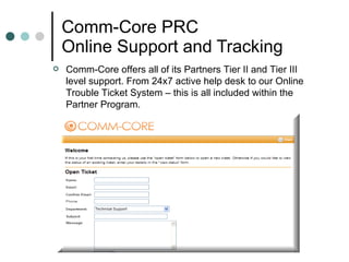 Comm-Core PRC Online Support and Tracking Comm-Core offers all of its Partners Tier II and Tier III level support. From 24x7 active help desk to our Online Trouble Ticket System – this is all included within the Partner Program.  