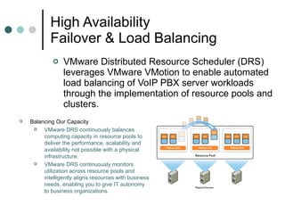 High Availability  Failover & Load Balancing VMware Distributed Resource Scheduler (DRS) leverages VMware VMotion to enable automated load balancing of VoIP PBX server workloads through the implementation of resource pools and clusters.  Balancing Our Capacity  VMware DRS continuously balances computing capacity in resource pools to deliver the performance, scalability and availability not possible with a physical infrastructure.  VMware DRS continuously monitors utilization across resource pools and intelligently aligns resources with business needs, enabling you to give IT autonomy to business organizations.  