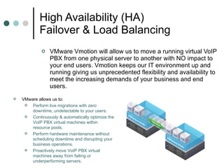 High Availability (HA) Failover & Load Balancing VMware Vmotion will allow us to move a running virtual VoIP PBX from one physical server to another with NO impact to your end users. Vmotion keeps our IT environment up and running giving us unprecedented flexibility and availability to meet the increasing demands of your business and end users.  VMware allows us to:  Perform live migrations with zero downtime, undetectable to your users.  Continuously & automatically optimize the VoIP PBX virtual machines within resource pools.  Perform hardware maintenance without scheduling downtime and disrupting your business operations.  Proactively move VoIP PBX virtual machines away from failing or underperforming servers.  
