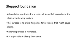 Stepped foundation
• A foundation constructed in a series of steps that approximate the
slope of the bearing stratum.
• The purpose is to avoid horizontal force vectors that might cause
sliding.
• Generally provided in hilly areas.
• It is a special form of strip foundation.

 