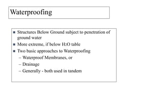 Waterproofing





Structures Below Ground subject to penetration of
ground water
More extreme, if below H2O table
Two basic approaches to Waterproofing
– Waterproof Membranes, or
– Drainage
– Generally - both used in tandem

 