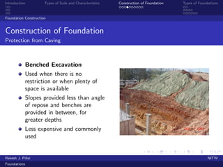 Introduction Types of Soils and Characteristics Construction of Foundation Types of Foundations
Foundation Construction
Construction of Foundation
Protection from Caving
Benched Excavation
Used when there is no
restriction or when plenty of
space is available
Slopes provided less than angle
of repose and benches are
provided in between, for
greater depths
Less expensive and commonly
used
Rakesh J. Pillai NITW
Foundations
 