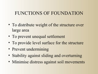 FUNCTIONS OF FOUNDATION
• To distribute weight of the structure over
large area
• To prevent unequal settlement
• To provide level surface for the structure
• Prevent undermining
• Stability against sliding and overturning
• Minimise distress against soil movements
 