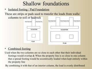 Shallow foundations
• Isolated footing / Pad Foundation
These are strips or pads used to transfer the loads from walls/
columns to soil or bedrock
• Combined footing
Used when the two columns are so close to each other that their individual
footings would overlap & When the property line is so close to one column
that a spread footing would be eccentrically loaded when kept entirely within
the property line
By combining it with that of an interior column, the load is evenly distributed
 