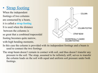 • Strap footing
When the independent
footings of two columns
are connected by a beam,
it is called a strap footing
It is used when the distance
between the columns is
so great that a combined trapezoidal
footing becomes quite narrow,
with high bending moments.
In this case the column is provided with its independent footings and a beam is
used to connect the two footings
The strap beam doesn’t remain in contact with soil, and thus doesn’t transfer any
pressure to the soil. The strap, assumed to be infinitely stiff, serves to transfer
the column loads on the soil with equal and uniform soil pressure under both
footings.
 