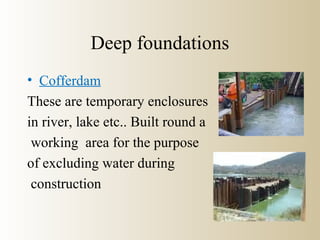Deep foundations
• Cofferdam
These are temporary enclosures
in river, lake etc.. Built round a
working area for the purpose
of excluding water during
construction
 