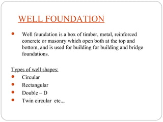 WELL FOUNDATION
 Well foundation is a box of timber, metal, reinforced
concrete or masonry which open both at the top and
bottom, and is used for building for building and bridge
foundations.
Types of well shapes:
 Circular
 Rectangular
 Double – D
 Twin circular etc..,
 