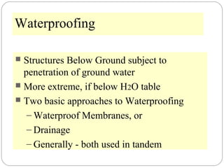 Waterproofing
 Structures Below Ground subject to
penetration of ground water
 More extreme, if below H2O table
 Two basic approaches to Waterproofing
– Waterproof Membranes, or
– Drainage
– Generally - both used in tandem
 