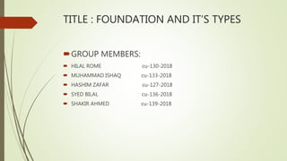 TITLE : FOUNDATION AND IT’S TYPES
GROUP MEMBERS:
 HILAL ROME cu-130-2018
 MUHAMMAD ISHAQ cu-133-2018
 HASHIM ZAFAR cu-127-2018
 SYED BILAL cu-136-2018
 SHAKIR AHMED cu-139-2018
 
