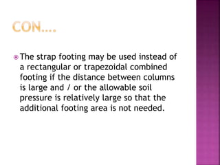  The strap footing may be used instead of
a rectangular or trapezoidal combined
footing if the distance between columns
is large and / or the allowable soil
pressure is relatively large so that the
additional footing area is not needed.
 