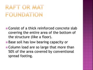  Consist of a thick reinforced concrete slab
covering the entire area of the bottom of
the structure (like a floor).
 Base soil has low bearing capacity or
 Column load are so large that more than
50% of the area covered by conventional
spread footing.
 