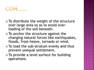  To distribute the weight of the structure
over large area so as to avoid over-
loading of the soil beneath.
 To anchor the structure against the
changing natural forces like earthquakes,
floods, frost-heave, tornado or wind.
 To load the sub-stratum evenly and thus
prevent unequal settlement.
 To provide a level surface for building
operations.
 