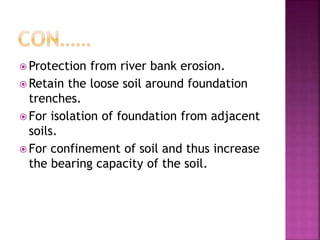  Protection from river bank erosion.
 Retain the loose soil around foundation
trenches.
 For isolation of foundation from adjacent
soils.
 For confinement of soil and thus increase
the bearing capacity of the soil.
 