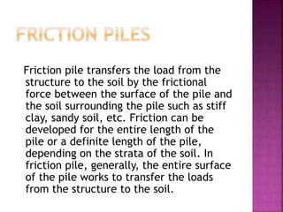 Friction pile transfers the load from the
structure to the soil by the frictional
force between the surface of the pile and
the soil surrounding the pile such as stiff
clay, sandy soil, etc. Friction can be
developed for the entire length of the
pile or a definite length of the pile,
depending on the strata of the soil. In
friction pile, generally, the entire surface
of the pile works to transfer the loads
from the structure to the soil.
 