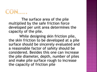 The surface area of the pile
multiplied by the safe friction force
developed per unit area determines the
capacity of the pile.
While designing skin friction pile,
the skin friction to be developed at a pile
surface should be sincerely evaluated and
a reasonable factor of safety should be
considered. Besides this one can increase
the pile diameter, depth, number of piles
and make pile surface rough to increase
the capacity of friction pile
 