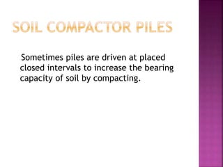 Sometimes piles are driven at placed
closed intervals to increase the bearing
capacity of soil by compacting.
 