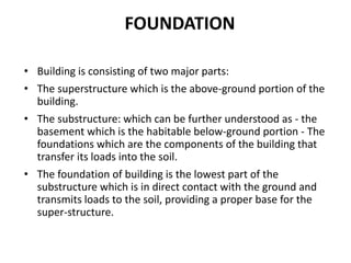 FOUNDATION
• Building is consisting of two major parts:
• The superstructure which is the above-ground portion of the
building.
• The substructure: which can be further understood as - the
basement which is the habitable below-ground portion - The
foundations which are the components of the building that
transfer its loads into the soil.
• The foundation of building is the lowest part of the
substructure which is in direct contact with the ground and
transmits loads to the soil, providing a proper base for the
super-structure.
 