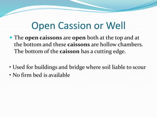 Open Cassion or Well
 The open caissons are open both at the top and at
the bottom and these caissons are hollow chambers.
The bottom of the caisson has a cutting edge.
• Used for buildings and bridge where soil liable to scour
• No firm bed is available
 