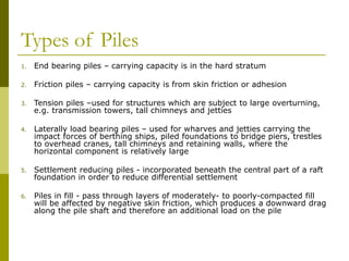 Types of Piles
1. End bearing piles – carrying capacity is in the hard stratum
2. Friction piles – carrying capacity is from skin friction or adhesion
3. Tension piles –used for structures which are subject to large overturning,
e.g. transmission towers, tall chimneys and jetties
4. Laterally load bearing piles – used for wharves and jetties carrying the
impact forces of berthing ships, piled foundations to bridge piers, trestles
to overhead cranes, tall chimneys and retaining walls, where the
horizontal component is relatively large
5. Settlement reducing piles - incorporated beneath the central part of a raft
foundation in order to reduce differential settlement
6. Piles in fill - pass through layers of moderately- to poorly-compacted fill
will be affected by negative skin friction, which produces a downward drag
along the pile shaft and therefore an additional load on the pile
 