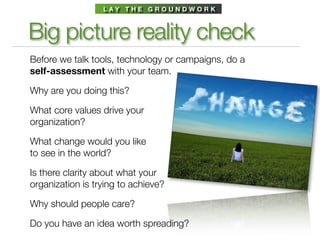 L AY T H E G R O U N D W O R K



Big picture reality check
Before we talk tools, technology or campaigns, do a
self-assessment with your team.

Why are you doing this?

What core values drive your
organization?

What change would you like
to see in the world?

Is there clarity about what your
organization is trying to achieve?

Why should people care?

Do you have an idea worth spreading?
 