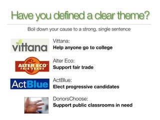 Have you defined a clear theme?
   Boil down your cause to a strong, single sentence

               Vittana:
               Help anyone go to college

               Alter Eco:
               Support fair trade

               ActBlue:
               Elect progressive candidates

               DonorsChoose:
               Support public classrooms in need
 