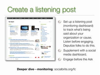 Create a listening post
                                    Set up a listening post
                                    (monitoring dashboard)
                                    to track what’s being
                                    said about your
                                    organization or cause.
                                    Listen before engaging.
                                    Deputize folks to do this.
                                    Supplement with a social
                                    media dashboard.
                                    Engage before the Ask


   Deeper dive—monitoring: socialbrite.org/fc
 