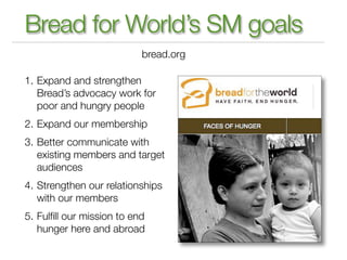 Bread for World’s SM goals
                           bread.org

1. Expand and strengthen
   Bread’s advocacy work for
   poor and hungry people
2. Expand our membership
3. Better communicate with
   existing members and target
   audiences
4. Strengthen our relationships
   with our members
5. Fulﬁll our mission to end
   hunger here and abroad
 