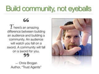 Build community, not eyeballs

      here’s an amazing
difference between building
an audience and building a
 community. An audience
   will watch you fall on a
sword. A community will fall
     on a sword for you.


     — Chris Brogan
  Author, “Trust Agents”
 