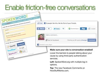 Enable friction-free conversations




                Make sure your site is conversation-enabled!
                Lower the barriers to people talking about your
                cause by using third-party authentication
                services.
                Left: SpokenWord.org with multiple log-in
                options.
                Top: The new Facebook Comments on
                HowStuffWorks.com.
 