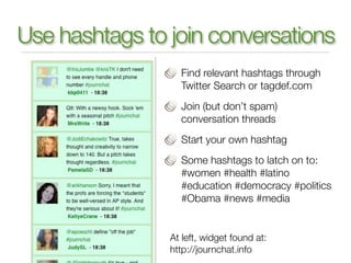 Use hashtags to join conversations
                  Find relevant hashtags through
                  Twitter Search or tagdef.com
                  Join (but don’t spam)
                  conversation threads
                  Start your own hashtag
                  Some hashtags to latch on to:
                  #women #health #latino
                  #education #democracy #politics
                  #Obama #news #media


                At left, widget found at:
                http://journchat.info
 