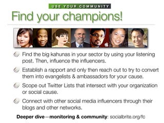 USE YOUR COMMUNITY


Find your champions!

  Find the big kahunas in your sector by using your listening
  post. Then, inﬂuence the inﬂuencers.
  Establish a rapport and only then reach out to try to convert
  them into evangelists & ambassadors for your cause.
  Scope out Twitter Lists that intersect with your organization
  or social cause.
  Connect with other social media inﬂuencers through their
  blogs and other networks.
Deeper dive—monitoring & community: socialbrite.org/fc
 