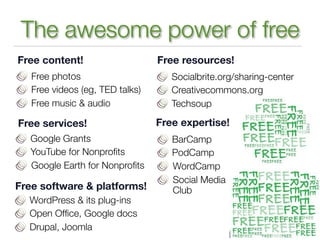The awesome power of free
Free content!                    Free resources!
   Free photos                      Socialbrite.org/sharing-center
   Free videos (eg, TED talks)      Creativecommons.org
   Free music & audio               Techsoup

Free services!                   Free expertise!
   Google Grants                    BarCamp
   YouTube for Nonproﬁts            PodCamp
   Google Earth for Nonproﬁts       WordCamp
                                    Social Media
Free software & platforms!          Club
  WordPress & its plug-ins
  Open Ofﬁce, Google docs
  Drupal, Joomla
 
