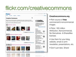 ﬂickr.com/creativecommons
                Creativecommons.org
                • Rich source of free
                commercial & noncommercial
                images
                • Flickr: 160 million
                Attribution, Noncommercial,
                No Derivatives & ShareAlike
                licenses
                • Use them for your blog,
                website, email or print
                newsletter, presentations, etc.
                • Don’t just take. Share!
 