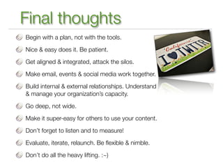Final thoughts
Begin with a plan, not with the tools.

Nice & easy does it. Be patient.

Get aligned & integrated, attack the silos.

Make email, events & social media work together.

Build internal & external relationships. Understand
& manage your organization’s capacity.

Go deep, not wide.

Make it super-easy for others to use your content.

Don’t forget to listen and to measure!

Evaluate, iterate, relaunch. Be ﬂexible & nimble.

Don’t do all the heavy lifting. :~)
 