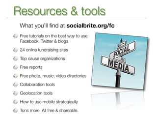 Resources & tools
 What you’ll ﬁnd at socialbrite.org/fc
 Free tutorials on the best way to use
 Facebook, Twitter & blogs

 24 online fundraising sites

 Top cause organizations

 Free reports

 Free photo, music, video directories

 Collaboration tools

 Geolocation tools

 How to use mobile strategically

 Tons more. All free & shareable.
 