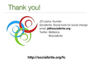 Thank you!
             JD Lasica, founder
             Socialbrite: Social tools for social change
             email: jd@socialbrite.org
             Twitter: @jdlasica
                      @socialbrite




      http://socialbrite.org/fc
 