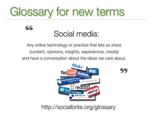 Glossary for new terms

   “              Social media:
    Any online technology or practice that lets us share
     (content, opinions, insights, experiences, media)
  and have a conversation about the ideas we care about.




                                                      ”
            http://socialbrite.org/glossary
 