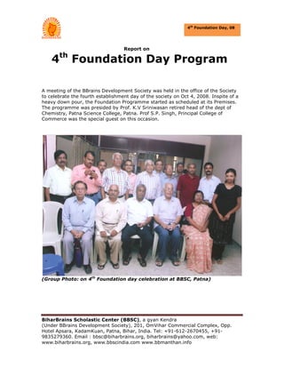 4th Foundation Day, 08




                                   Report on
        th
    4        Foundation Day Program

A meeting of the BBrains Development Society was held in the office of the Society
to celebrate the fourth establishment day of the society on Oct 4, 2008. Inspite of a
heavy down pour, the Foundation Programme started as scheduled at its Premises.
The programme was presided by Prof. K.V Sriniwasan retired head of the dept of
Chemistry, Patna Science College, Patna. Prof S.P. Singh, Principal College of
Commerce was the special guest on this occasion.




(Group Photo: on 4th Foundation day celebration at BBSC, Patna)




BiharBrains Scholastic Center (BBSC), a gyan Kendra
(Under BBrains Development Society), 201, OmVihar Commercial Complex, Opp.
Hotel Apsara, KadamKuan, Patna, Bihar, India. Tel: +91-612-2670455, +91-
9835279360. Email : bbsc@biharbrains.org, biharbrains@yahoo.com, web:
www.biharbrains.org, www.bbscindia.com www.bbmanthan.info
 