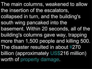The main columns, weakened to allow the insertion of the escalators, collapsed in turn, and the building's south wing pancaked into the basement. Within 20 seconds, all of the building's columns gave way, trapping more than 1,500 people and killing 500. The disaster resulted in about  ₩ 270 billion (approximately  US$ 216 million) worth of  property damage . 