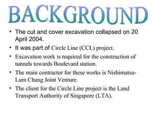 The cut and cover excavation collapsed on 20 April 2004. It was part of  Circle Line (CCL) project. Excavation work is required for the construction of tunnels towards Boulevard station. The main contractor for these works is Nishimatsu-Lum Chang Joint Venture. The client for the Circle Line project is the Land Transport Authority of Singapore (LTA).  BACKGROUND 