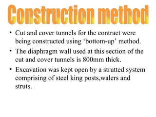 Cut and cover tunnels for the contract were being constructed using ‘bottom-up’ method. The diaphragm wall used at this section of the cut and cover tunnels is 800mm thick. Excavation was kept open by a strutted system comprising of steel king posts,walers and struts. Construction method 