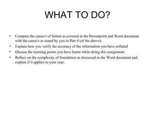 WHAT TO DO? Compare the cause/s of failure as covered in the Powerpoint and Word document with the cause/s as stated by you in Part 4 (of the above). Explain how you verify the accuracy of the information you have collated  Discuss the learning points you have learnt while doing this assignment.  Reflect on the complexity of foundation as discussed in the Word document and explain if it applies to your case.  