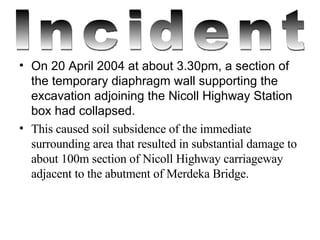 On 20 April 2004 at about 3.30pm, a section of the temporary diaphragm wall supporting the excavation adjoining the Nicoll Highway Station box had collapsed. This caused soil subsidence of the immediate surrounding area that resulted in substantial damage to about 100m section of Nicoll Highway carriageway adjacent to the abutment of Merdeka Bridge. Incident 