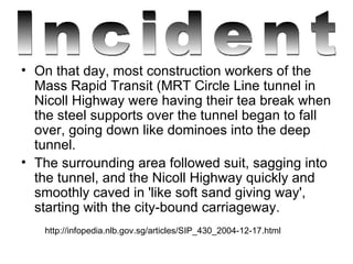 On that day, most construction workers of the Mass Rapid Transit (MRT Circle Line tunnel in Nicoll Highway were having their tea break when the steel supports over the tunnel began to fall over, going down like dominoes into the deep tunnel.  The surrounding area followed suit, sagging into the tunnel, and the Nicoll Highway quickly and smoothly caved in 'like soft sand giving way', starting with the city-bound carriageway. http://infopedia.nlb.gov.sg/articles/SIP_430_2004-12-17.html Incident 