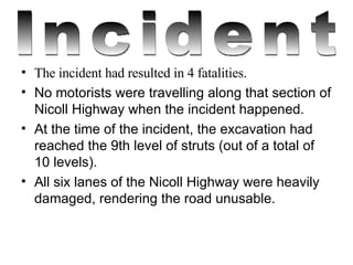 The incident had resulted in 4 fatalities. No motorists were travelling along that section of Nicoll Highway when the incident happened. At the time of the incident, the excavation had reached the 9th level of struts (out of a total of 10 levels). All six lanes of the Nicoll Highway were heavily damaged, rendering the road unusable.   Incident 