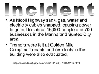 As Nicoll Highway sank, gas, water and electricity cables snapped, causing power to go out for about 15,000 people and 700 businesses in the Marina and Suntec City area.  Tremors were felt at Golden Mile Complex. Tenants and residents in the building were also evacuated. http://infopedia.nlb.gov.sg/articles/SIP_430_2004-12-17.html Incident 